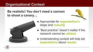Organizational Context 
Be realistic! You don’t need a cannon 
to shoot a canary… 
● Appropriate for organization’s 
stage and maturity 
● “Best practice” doesn’t matter if the 
research cannot be utilized 
● Understanding context will help set 
expectations about results 
 