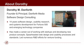About Dorothy 
Dorothy M. Danforth 
Founder & Principal, Danforth Media 
Software Design Consulting 
● 14 years software design, usability research, 
and systems development for Fortune 500 
and emerging technology companies 
● Has made a career out of working with startups and developing new 
product concepts. Spearheaded web design and usability processes and 
standards. Led numerous R&D efforts for venture funding. 
 