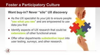 Foster a Participatory Culture 
Want buy-in? Never “silo” UX discovery 
● As the UX specialist its your job to ensure people 
“see what you see” and are empowered to use 
data you find 
● Identify aspects of UX research that could be 
extensions of other functional areas 
● Offer other departments substantive input into 
user testing, surveys, and other research. 
 