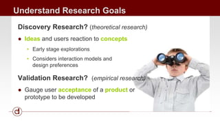 Understand Research Goals 
Discovery Research? (theoretical research) 
● Ideas and users reaction to concepts 
• Early stage explorations 
• Considers interaction models and 
design preferences 
Validation Research? (empirical research) 
● Gauge user acceptance of a product or 
prototype to be developed 
 