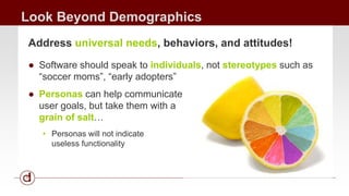Look Beyond Demographics 
Address universal needs, behaviors, and attitudes! 
● Software should speak to individuals, not stereotypes such as 
“soccer moms”, “early adopters” 
● Personas can help communicate 
user goals, but take them with a 
grain of salt… 
• Personas will not indicate 
useless functionality 
 