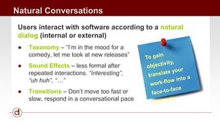 Natural Conversations 
Users interact with software according to a natural 
dialog (internal or external) 
● Taxonomy – “I’m in the mood for a 
comedy, let me look at new releases” 
● Sound Effects – less formal after 
repeated interactions. “interesting”, 
“uh huh”, “…” 
● Transitions – Don’t move too fast or 
slow, respond in a conversational pace 
 