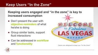 Keep Users “In the Zone” 
Keeping users engaged and “in the zone” is key to 
increased consumption 
● Don’t present the user with 
objective reminders of what 
he/she is doing 
● Group similar tasks, support 
fluid interactions 
● Can be addressed in workflow 
and functionality 
Casino are designed to keep you “In the Zone” 
 