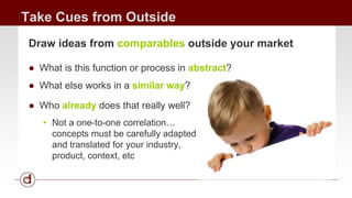 Take Cues from Outside 
Draw ideas from comparables outside your market 
● What is this function or process in abstract? 
● What else works in a similar way? 
● Who already does that really well? 
• Not a one-to-one correlation… 
concepts must be carefully adapted 
and translated for your industry, 
product, context, etc 
 