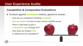 User Experience Audits 
Competitive & Comparative Evaluations 
● Conduct against consistent metrics, geared to answer… 
• How are our competitors handling usability? 
• Idea generation on how to solve various usability issues 
• What it might take to gain a 
competitive edge through UX? 
• How does our product rank 
in reference to its competition? 
 