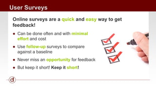 User Surveys 
Online surveys are a quick and easy way to get 
feedback! 
● Can be done often and with minimal 
effort and cost 
● Use follow-up surveys to compare 
against a baseline 
● Never miss an opportunity for feedback 
● But keep it short! Keep it short! 
 