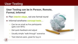 User Testing 
User Testing can be In Person, Remote, 
Formal, Informal 
● Plan interim steps, not one formal round 
● Informal wireframe concept tests… 
• Can be as small as five participants 
(gets over 80%) 
• Get quick feedback and adjust 
• Usually simple “walk through” scenarios 
• Test internal users, great for buy-in 
 