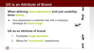 UX is an Attribute of Brand 
When defining user experience (not just usability) 
think brand… 
● Any experience a customer has with a company 
develops its brand image 
UX as an attribute of brand: 
1. Facilitates tough decisions 
2. Allows for “charismatic” experiences 
 