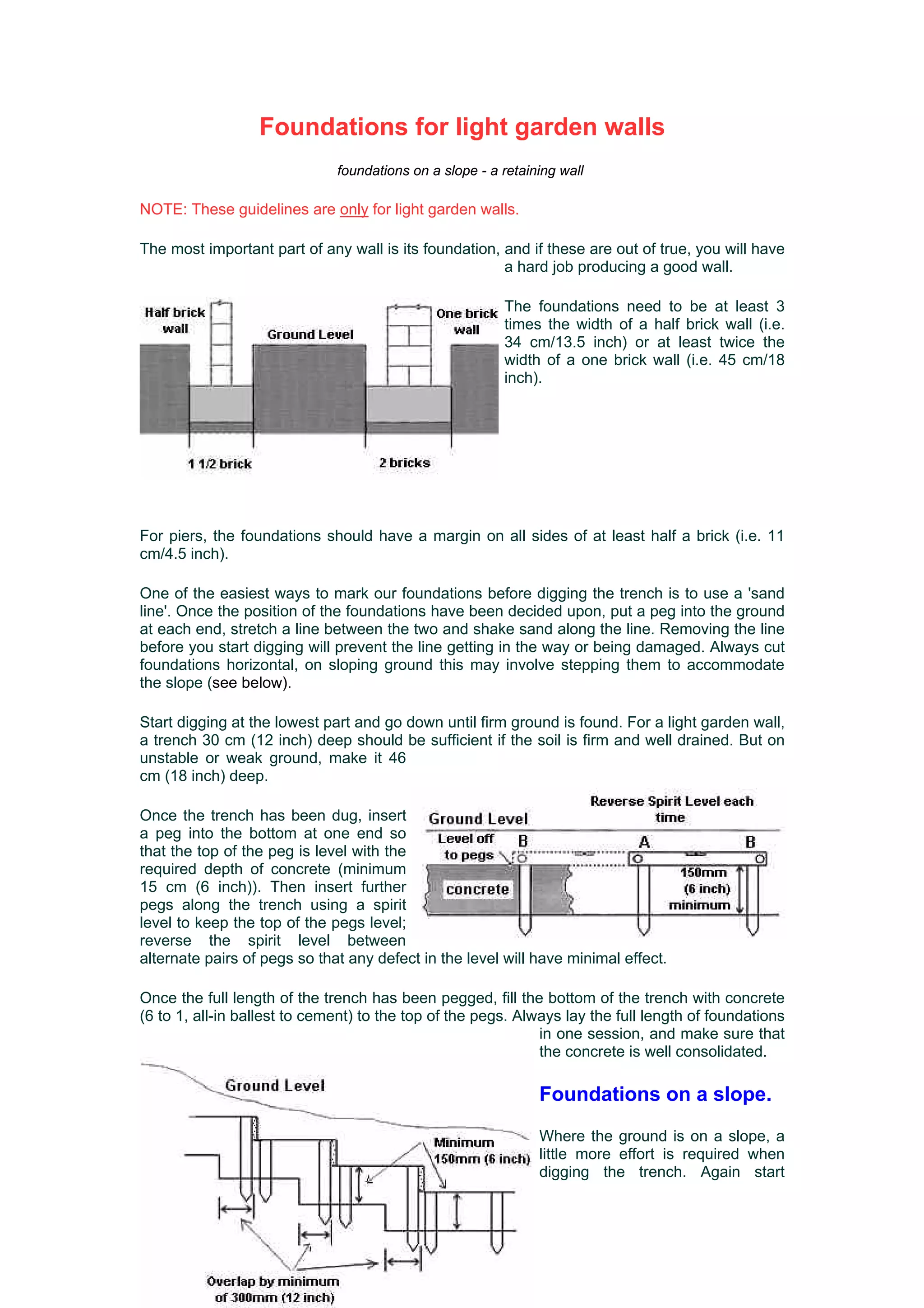 Foundations for light garden walls
                              foundations on a slope - a retaining wall

NOTE: These guidelines are only for light garden walls.

The most important part of any wall is its foundation, and if these are out of true, you will have
                                                       a hard job producing a good wall.

                                                         The foundations need to be at least 3
                                                         times the width of a half brick wall (i.e.
                                                         34 cm/13.5 inch) or at least twice the
                                                         width of a one brick wall (i.e. 45 cm/18
                                                         inch).




For piers, the foundations should have a margin on all sides of at least half a brick (i.e. 11
cm/4.5 inch).

One of the easiest ways to mark our foundations before digging the trench is to use a 'sand
line'. Once the position of the foundations have been decided upon, put a peg into the ground
at each end, stretch a line between the two and shake sand along the line. Removing the line
before you start digging will prevent the line getting in the way or being damaged. Always cut
foundations horizontal, on sloping ground this may involve stepping them to accommodate
the slope (see below).

Start digging at the lowest part and go down until firm ground is found. For a light garden wall,
a trench 30 cm (12 inch) deep should be sufficient if the soil is firm and well drained. But on
unstable or weak ground, make it 46
cm (18 inch) deep.

Once the trench has been dug, insert
a peg into the bottom at one end so
that the top of the peg is level with the
required depth of concrete (minimum
15 cm (6 inch)). Then insert further
pegs along the trench using a spirit
level to keep the top of the pegs level;
reverse the spirit level between
alternate pairs of pegs so that any defect in the level will have minimal effect.

Once the full length of the trench has been pegged, fill the bottom of the trench with concrete
(6 to 1, all-in ballest to cement) to the top of the pegs. Always lay the full length of foundations
                                                              in one session, and make sure that
                                                              the concrete is well consolidated.

                                                               Foundations on a slope.
                                                               Where the ground is on a slope, a
                                                               little more effort is required when
                                                               digging the trench. Again start
 