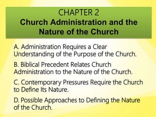 CHAPTER 2
Church Administration and the
Nature of the Church
A. Administration Requires a Clear
Understanding of the Purpose of the Church.
B. Biblical Precedent Relates Church
Administration to the Nature of the Church.
C. Contemporary Pressures Require the Church
to Define Its Nature.
D. Possible Approaches to Defining the Nature
of the Church.
 