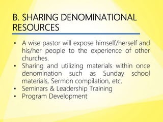 B. SHARING DENOMINATIONAL
RESOURCES
• A wise pastor will expose himself/herself and
his/her people to the experience of other
churches.
• Sharing and utilizing materials within once
denomination such as Sunday school
materials, Sermon compilation, etc.
• Seminars & Leadership Training
• Program Development
 