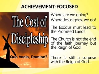ACHIEVEMENT-FOCUSED
Where are we going?
Where Jesus goes, we go!
The Exodus must lead to
the Promised Land!
The Church is not the end
of the faith journey but
the Reign of God.
There is still a surprise
with the Reign of God…
Quo Vadis, Domine?
 