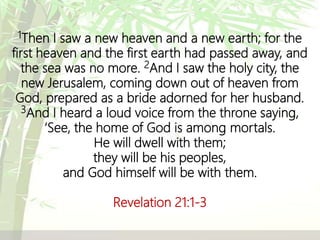 1Then I saw a new heaven and a new earth; for the
first heaven and the first earth had passed away, and
the sea was no more. 2And I saw the holy city, the
new Jerusalem, coming down out of heaven from
God, prepared as a bride adorned for her husband.
3And I heard a loud voice from the throne saying,
‘See, the home of God is among mortals.
He will dwell with them;
they will be his peoples,
and God himself will be with them.
Revelation 21:1-3
 