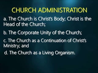 CHURCH ADMINISTRATION
a. The Church is Christ’s Body; Christ is the
Head of the Church;
b. The Corporate Unity of the Church;
c. The Church as a Continuation of Christ’s
Ministry; and
d. The Church as a Living Organism.
 