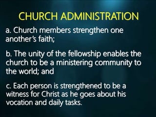 CHURCH ADMINISTRATION
a. Church members strengthen one
another’s faith;
b. The unity of the fellowship enables the
church to be a ministering community to
the world; and
c. Each person is strengthened to be a
witness for Christ as he goes about his
vocation and daily tasks.
 