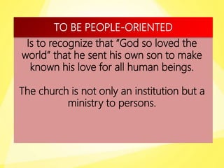TO BE PEOPLE-ORIENTED
Is to recognize that “God so loved the
world” that he sent his own son to make
known his love for all human beings.
The church is not only an institution but a
ministry to persons.
 