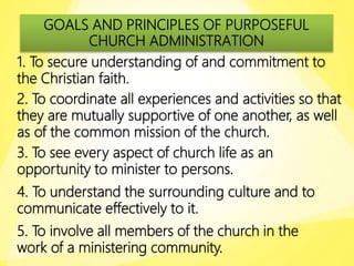 GOALS AND PRINCIPLES OF PURPOSEFUL
CHURCH ADMINISTRATION
1. To secure understanding of and commitment to
the Christian faith.
2. To coordinate all experiences and activities so that
they are mutually supportive of one another, as well
as of the common mission of the church.
3. To see every aspect of church life as an
opportunity to minister to persons.
4. To understand the surrounding culture and to
communicate effectively to it.
5. To involve all members of the church in the
work of a ministering community.
 