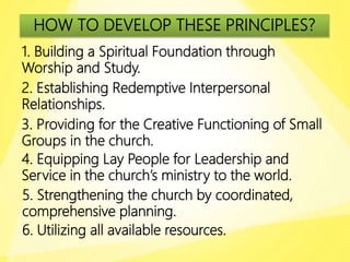 HOW TO DEVELOP THESE PRINCIPLES?
1. Building a Spiritual Foundation through
Worship and Study.
2. Establishing Redemptive Interpersonal
Relationships.
3. Providing for the Creative Functioning of Small
Groups in the church.
4. Equipping Lay People for Leadership and
Service in the church’s ministry to the world.
5. Strengthening the church by coordinated,
comprehensive planning.
6. Utilizing all available resources.
 