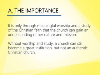 A. THE IMPORTANCE
It is only through meaningful worship and a study
of the Christian faith that the church can gain an
understanding of her nature and mission.
Without worship and study, a church can still
become a great institution, but not an authentic
Christian church.
 
