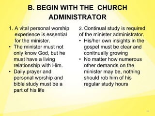 38
B. BEGIN WITH THE CHURCH
ADMINISTRATOR
1. A vital personal worship
experience is essential
for the minister.
• The minister must not
only know God, but he
must have a living
relationship with Him.
• Daily prayer and
personal worship and
bible study must be a
part of his life
2. Continual study is required
of the minister administrator.
• His/her own insights in the
gospel must be clear and
conitnually growing
• No matter how numerous
other demands on the
minister may be, nothing
should rob him of his
regular study hours
 