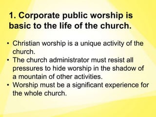 1. Corporate public worship is
basic to the life of the church.
• Christian worship is a unique activity of the
church.
• The church administrator must resist all
pressures to hide worship in the shadow of
a mountain of other activities.
• Worship must be a significant experience for
the whole church.
 