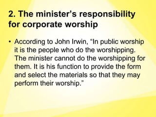 2. The minister’s responsibility
for corporate worship
• According to John Irwin, “In public worship
it is the people who do the worshipping.
The minister cannot do the worshipping for
them. It is his function to provide the form
and select the materials so that they may
perform their worship.”
 