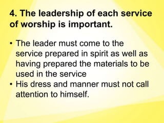 4. The leadership of each service
of worship is important.
• The leader must come to the
service prepared in spirit as well as
having prepared the materials to be
used in the service
• His dress and manner must not call
attention to himself.
 
