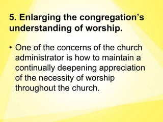5. Enlarging the congregation’s
understanding of worship.
• One of the concerns of the church
administrator is how to maintain a
continually deepening appreciation
of the necessity of worship
throughout the church.
 