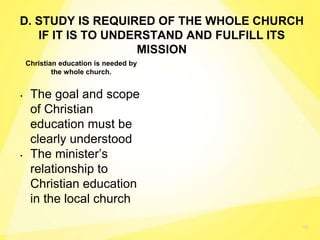 46
Christian education is needed by
the whole church.
• The goal and scope
of Christian
education must be
clearly understood
• The minister’s
relationship to
Christian education
in the local church
D. STUDY IS REQUIRED OF THE WHOLE CHURCH
IF IT IS TO UNDERSTAND AND FULFILL ITS
MISSION
 