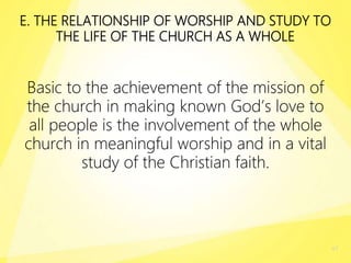 E. THE RELATIONSHIP OF WORSHIP AND STUDY TO
THE LIFE OF THE CHURCH AS A WHOLE
Basic to the achievement of the mission of
the church in making known God’s love to
all people is the involvement of the whole
church in meaningful worship and in a vital
study of the Christian faith.
47
 
