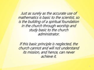 Just as surely as the accurate use of
mathematics is basic to the scientist, so
is the building of a spiritual foundation
in the church through worship and
study basic to the church
administrator.
If this basic principle is neglected, the
church cannot and will not understand
its mission, and hence, can never
achieve it.
48
 