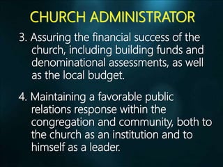 CHURCH ADMINISTRATOR
3. Assuring the financial success of the
church, including building funds and
denominational assessments, as well
as the local budget.
4. Maintaining a favorable public
relations response within the
congregation and community, both to
the church as an institution and to
himself as a leader.
 