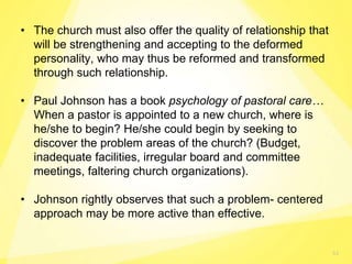 53
• The church must also offer the quality of relationship that
will be strengthening and accepting to the deformed
personality, who may thus be reformed and transformed
through such relationship.
• Paul Johnson has a book psychology of pastoral care…
When a pastor is appointed to a new church, where is
he/she to begin? He/she could begin by seeking to
discover the problem areas of the church? (Budget,
inadequate facilities, irregular board and committee
meetings, faltering church organizations).
• Johnson rightly observes that such a problem- centered
approach may be more active than effective.
 
