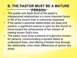 B. THE PASTOR MUST BE A MATURE
PERSON
• The quality and depth level of the pastor’s
interpersonal relationships is a more important factor
in life of the church than is commonly supposed.
• If the pastor’s personal relationships are deep and
positive, a significant avenue is open for the church to
move toward the achievement of her mission of
making known God’s love.
• The pastor must show evidence of a genuine concern
for persons, communicating a sincere desire to
understand them, and offering Christian love through
the relationship, even when differences of opinion are
sharp.
 