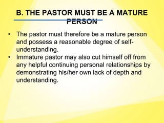 B. THE PASTOR MUST BE A MATURE
PERSON
• The pastor must therefore be a mature person
and possess a reasonable degree of self-
understanding.
• Immature pastor may also cut himself off from
any helpful continuing personal relationships by
demonstrating his/her own lack of depth and
understanding.
 