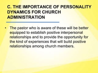 C. THE IMPORTANCE OF PERSONALITY
DYNAMICS FOR CHURCH
ADMINISTRATION
• The pastor who is aware of these will be better
equipped to establish positive interpersonal
relationships and to provide the opportunity for
the kind of experiences that will build positive
relationships among church members.
 