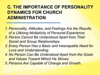 C. THE IMPORTANCE OF PERSONALITY
DYNAMICS FOR CHURCH
ADMINISTRATION
1. Personality, Attitudes, and Feelings Are the Results
of a Lifelong Multiplicity of Personal Experience.
2. Person Cannot Be Understood Apart from Their
Social and Group Relationships.
3. Every Person Has a Basic and Inescapable Need for
Love and Understanding.
4. No Person Can Be Understood Apart from the Goals
and Values Toward Which He Strives
5. Persons Are Capable of Change and Growth.
 