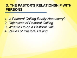 D. THE PASTOR’S RELATIONSHIP WITH
PERSONS
1. Is Pastoral Calling Really Necessary?
2. Objectives of Pastoral Calling.
3. What to Do on a Pastoral Call.
4. Values of Pastoral Calling.
 
