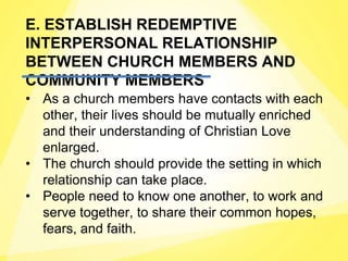 E. ESTABLISH REDEMPTIVE
INTERPERSONAL RELATIONSHIP
BETWEEN CHURCH MEMBERS AND
COMMUNITY MEMBERS
• As a church members have contacts with each
other, their lives should be mutually enriched
and their understanding of Christian Love
enlarged.
• The church should provide the setting in which
relationship can take place.
• People need to know one another, to work and
serve together, to share their common hopes,
fears, and faith.
 