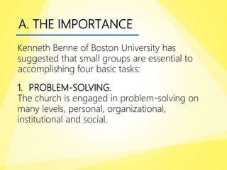 A. THE IMPORTANCE
Kenneth Benne of Boston University has
suggested that small groups are essential to
accomplishing four basic tasks:
1. PROBLEM-SOLVING.
The church is engaged in problem-solving on
many levels, personal, organizational,
institutional and social.
 