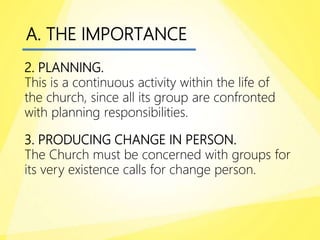 A. THE IMPORTANCE
2. PLANNING.
This is a continuous activity within the life of
the church, since all its group are confronted
with planning responsibilities.
3. PRODUCING CHANGE IN PERSON.
The Church must be concerned with groups for
its very existence calls for change person.
 