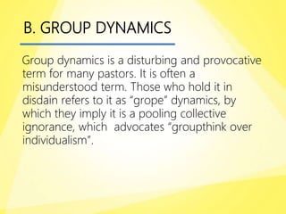 B. GROUP DYNAMICS
Group dynamics is a disturbing and provocative
term for many pastors. It is often a
misunderstood term. Those who hold it in
disdain refers to it as “grope” dynamics, by
which they imply it is a pooling collective
ignorance, which advocates “groupthink over
individualism”.
 