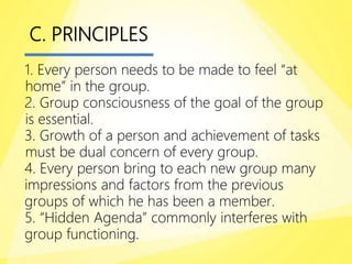 C. PRINCIPLES
1. Every person needs to be made to feel “at
home” in the group.
2. Group consciousness of the goal of the group
is essential.
3. Growth of a person and achievement of tasks
must be dual concern of every group.
4. Every person bring to each new group many
impressions and factors from the previous
groups of which he has been a member.
5. “Hidden Agenda” commonly interferes with
group functioning.
 