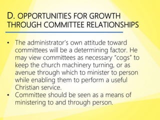 D. OPPORTUNITIES FOR GROWTH
THROUGH COMMITTEE RELATIONSHIPS
• The administrator’s own attitude toward
committees will be a determining factor. He
may view committees as necessary “cogs” to
keep the church machinery turning, or as
avenue through which to minister to person
while enabling them to perform a useful
Christian service.
• Committee should be seen as a means of
ministering to and through person.
 
