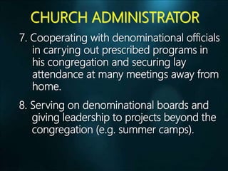 CHURCH ADMINISTRATOR
7. Cooperating with denominational officials
in carrying out prescribed programs in
his congregation and securing lay
attendance at many meetings away from
home.
8. Serving on denominational boards and
giving leadership to projects beyond the
congregation (e.g. summer camps).
 
