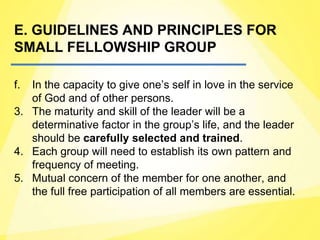 E. GUIDELINES AND PRINCIPLES FOR
SMALL FELLOWSHIP GROUP
f. In the capacity to give one’s self in love in the service
of God and of other persons.
3. The maturity and skill of the leader will be a
determinative factor in the group’s life, and the leader
should be carefully selected and trained.
4. Each group will need to establish its own pattern and
frequency of meeting.
5. Mutual concern of the member for one another, and
the full free participation of all members are essential.
 