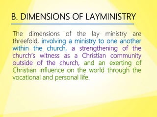B. DIMENSIONS OF LAYMINISTRY
The dimensions of the lay ministry are
threefold, involving a ministry to one another
within the church, a strengthening of the
church’s witness as a Christian community
outside of the church, and an exerting of
Christian influence on the world through the
vocational and personal life.
 