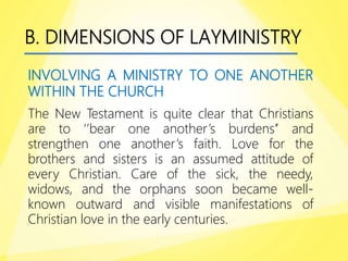 B. DIMENSIONS OF LAYMINISTRY
INVOLVING A MINISTRY TO ONE ANOTHER
WITHIN THE CHURCH
The New Testament is quite clear that Christians
are to ‘’bear one another’s burdens’’ and
strengthen one another’s faith. Love for the
brothers and sisters is an assumed attitude of
every Christian. Care of the sick, the needy,
widows, and the orphans soon became well-
known outward and visible manifestations of
Christian love in the early centuries.
 