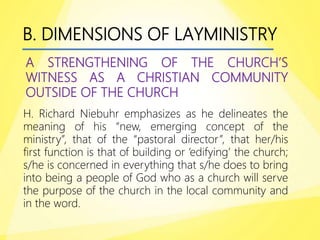B. DIMENSIONS OF LAYMINISTRY
A STRENGTHENING OF THE CHURCH’S
WITNESS AS A CHRISTIAN COMMUNITY
OUTSIDE OF THE CHURCH
H. Richard Niebuhr emphasizes as he delineates the
meaning of his “new, emerging concept of the
ministry”, that of the “pastoral director”, that her/his
first function is that of building or ‘edifying’ the church;
s/he is concerned in everything that s/he does to bring
into being a people of God who as a church will serve
the purpose of the church in the local community and
in the word.
 