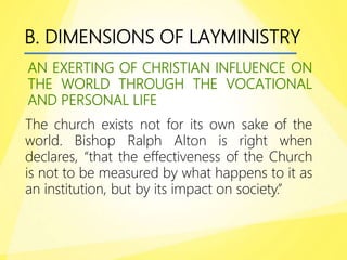 B. DIMENSIONS OF LAYMINISTRY
AN EXERTING OF CHRISTIAN INFLUENCE ON
THE WORLD THROUGH THE VOCATIONAL
AND PERSONAL LIFE
The church exists not for its own sake of the
world. Bishop Ralph Alton is right when
declares, “that the effectiveness of the Church
is not to be measured by what happens to it as
an institution, but by its impact on society.”
 